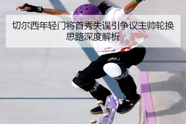 切尔西年轻门将首秀失误引争议主帅轮换思路深度解析